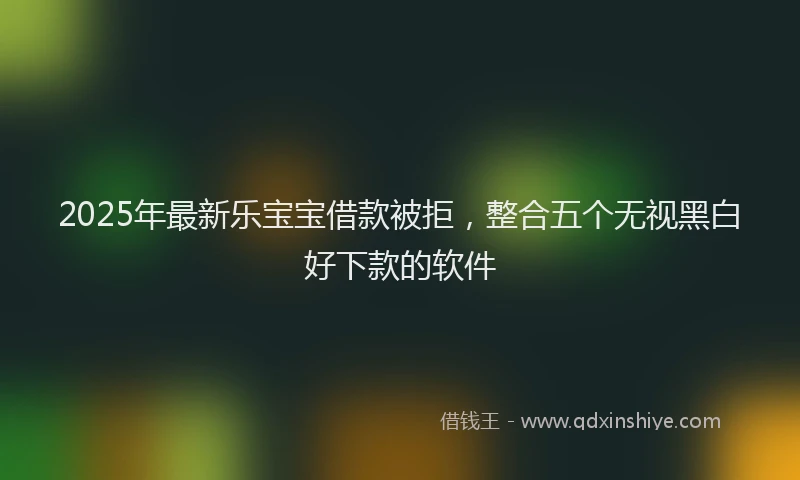 2025年最新乐宝宝借款被拒，整合五个无视黑白好下款的软件