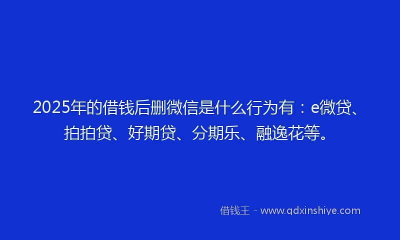 2025年的借钱后删微信是什么行为有：e微贷、拍拍贷、好期贷、分期乐、融逸花等。