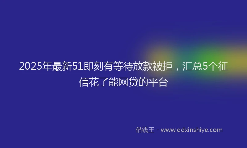 2025年最新51即刻有等待放款被拒，汇总5个征信花了能网贷的平台