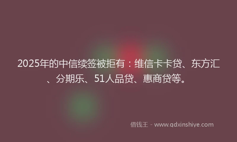 2025年的中信续签被拒有：维信卡卡贷、东方汇、分期乐、51人品贷、惠商贷等。