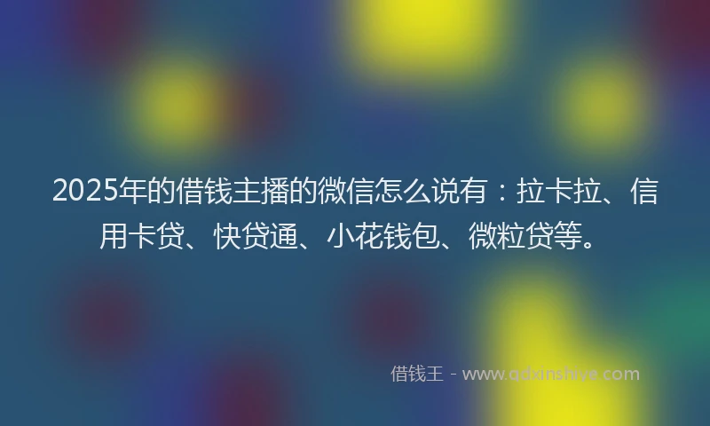 2025年的借钱主播的微信怎么说有：拉卡拉、信用卡贷、快贷通、小花钱包、微粒贷等。
