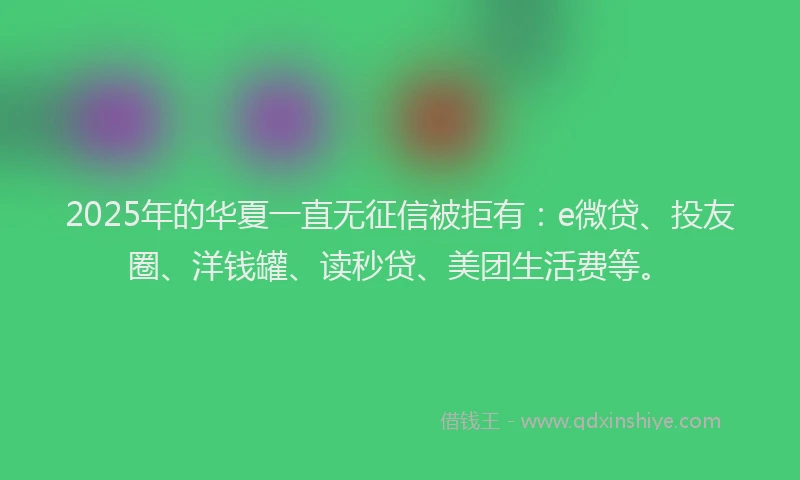 2025年的华夏一直无征信被拒有：e微贷、投友圈、洋钱罐、读秒贷、美团生活费等。
