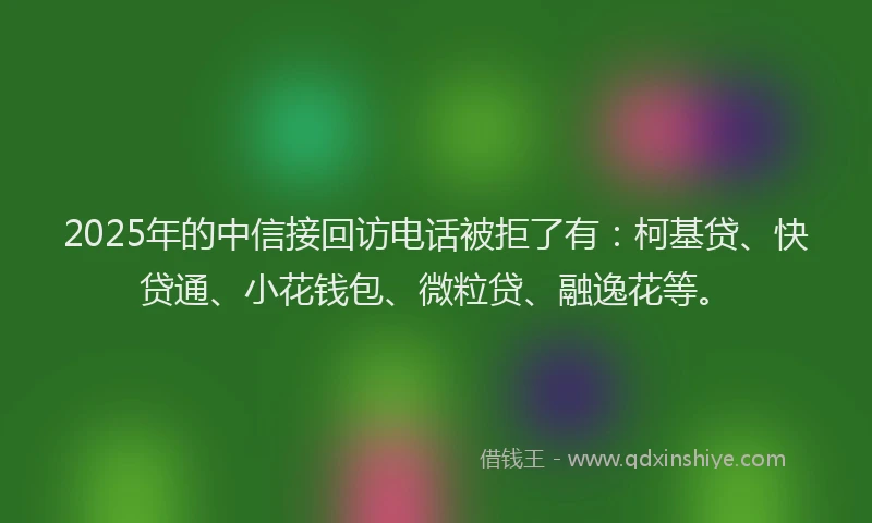 2025年的中信接回访电话被拒了有：柯基贷、快贷通、小花钱包、微粒贷、融逸花等。