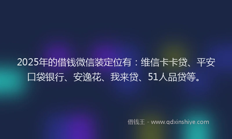 2025年的借钱微信装定位有：维信卡卡贷、平安口袋银行、安逸花、我来贷、51人品贷等。