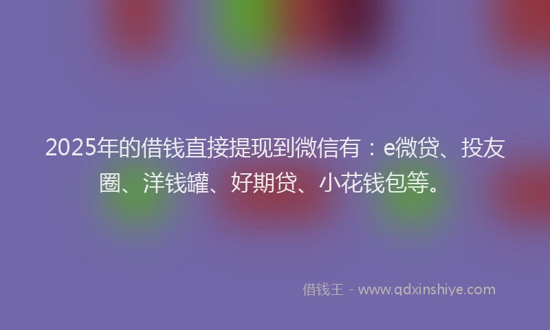 2025年的借钱直接提现到微信有：e微贷、投友圈、洋钱罐、好期贷、小花钱包等。