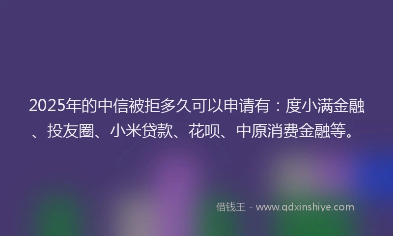 2025年的中信被拒多久可以申请有：度小满金融、投友圈、小米贷款、花呗、中原消费金融等。