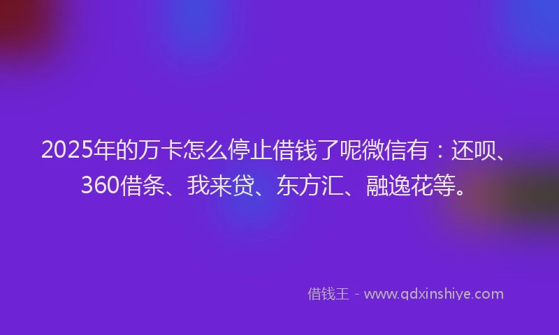 2025年的万卡怎么停止借钱了呢微信有:还呗、360借条、我来贷、东方汇、融逸花等。