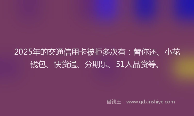 2025年的交通信用卡被拒多次有：替你还、小花钱包、快贷通、分期乐、51人品贷等。