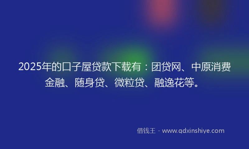 2025年的口子屋贷款下载有：团贷网、中原消费金融、随身贷、微粒贷、融逸花等。