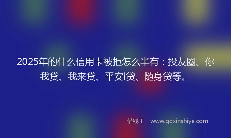 2025年的什么信用卡被拒怎么半有：投友圈、你我贷、我来贷、平安i贷、随身贷等。