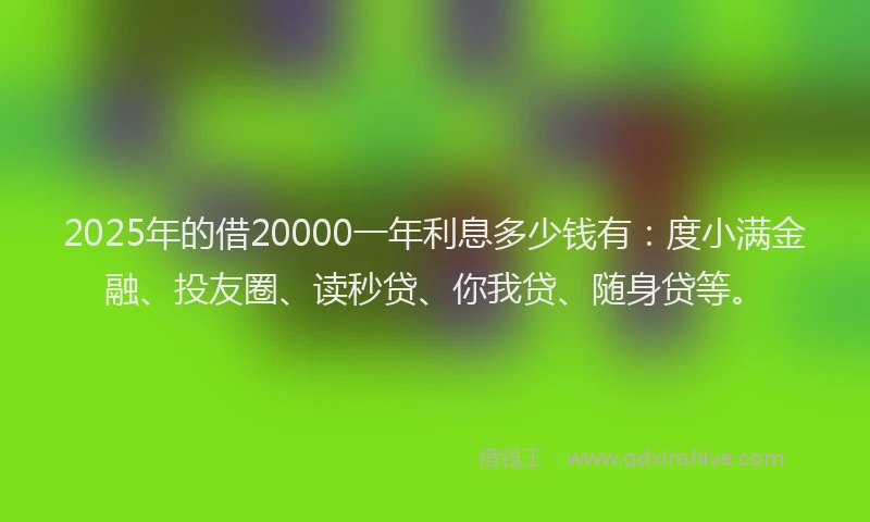 2025年的借20000一年利息多少钱有：度小满金融、投友圈、读秒贷、你我贷、随身贷等。