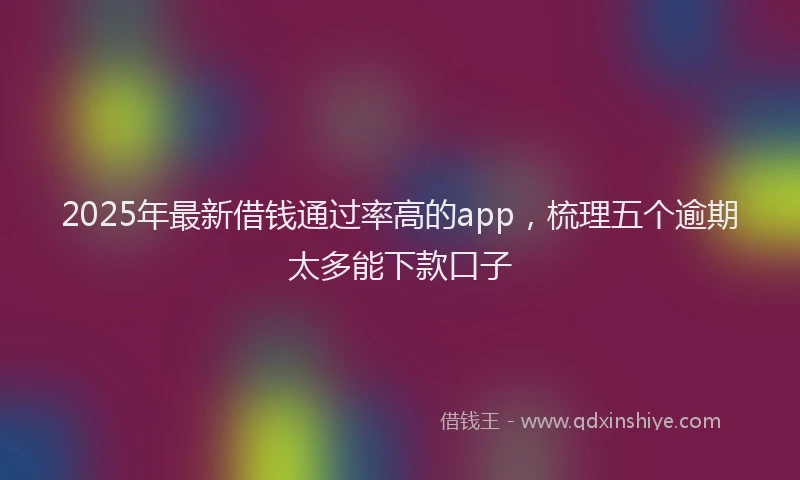 2025年最新借钱通过率高的app，梳理五个逾期太多能下款口子