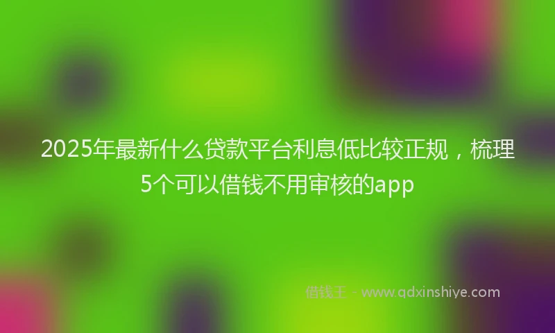 2025年最新什么贷款平台利息低比较正规，梳理5个可以借钱不用审核的app