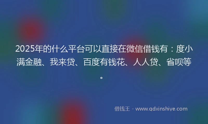 2025年的什么平台可以直接在微信借钱有：度小满金融、我来贷、百度有钱花、人人贷、省呗等。