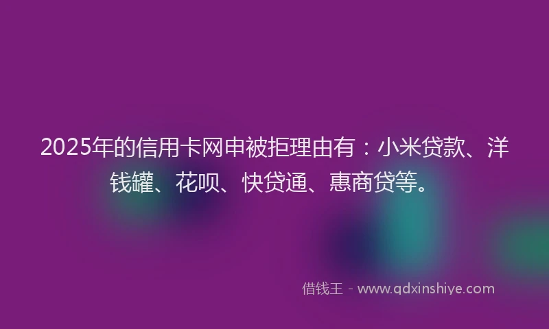 2025年的信用卡网申被拒理由有：小米贷款、洋钱罐、花呗、快贷通、惠商贷等。