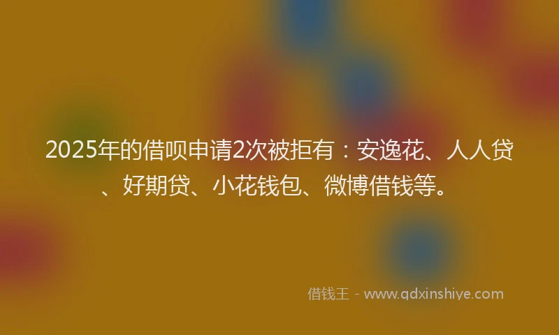 2025年的借呗申请2次被拒有：安逸花、人人贷、好期贷、小花钱包、微博借钱等。