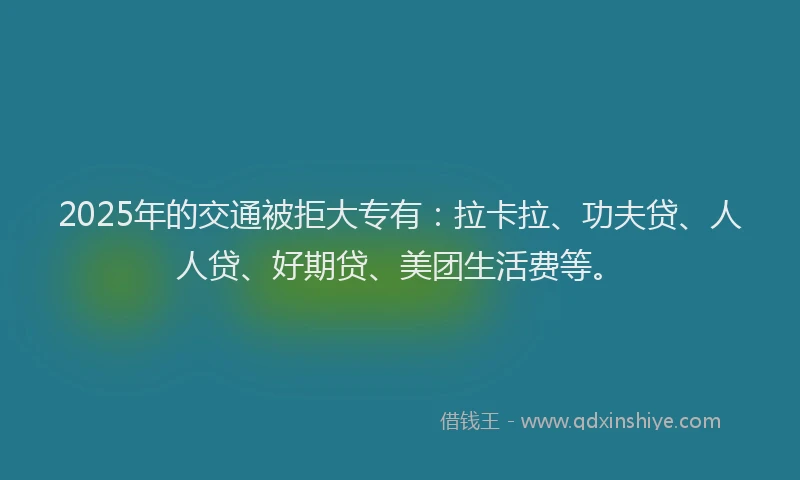 2025年的交通被拒大专有：拉卡拉、功夫贷、人人贷、好期贷、美团生活费等。