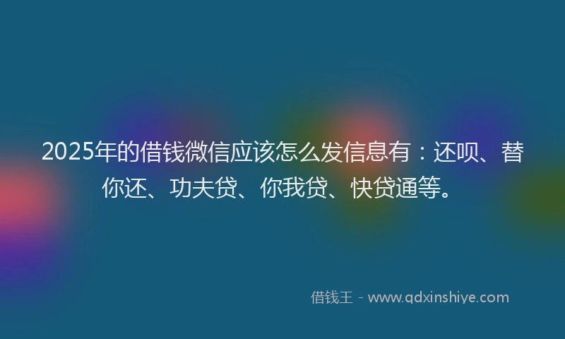 2025年的借钱微信应该怎么发信息有：还呗、替你还、功夫贷、你我贷、快贷通等。