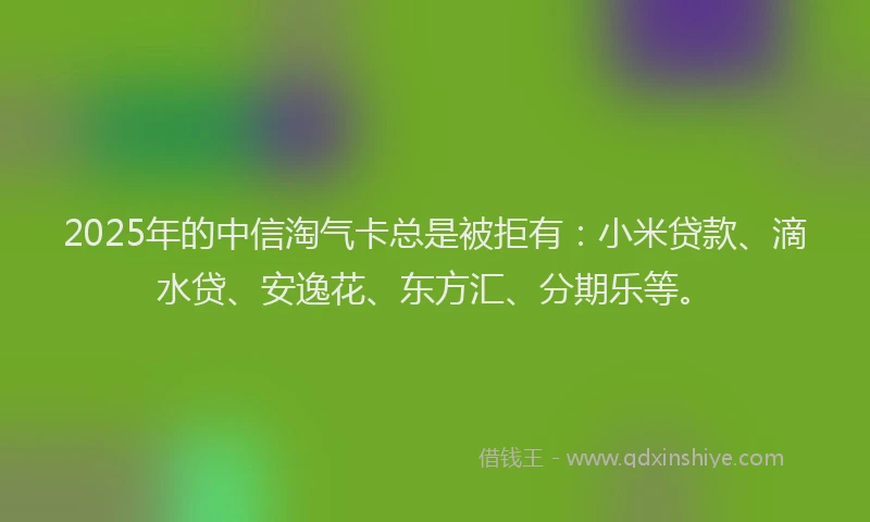 2025年的中信淘气卡总是被拒有：小米贷款、滴水贷、安逸花、东方汇、分期乐等。
