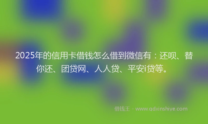 2025年的信用卡借钱怎么借到微信有：还呗、替你还、团贷网、人人贷、平安i贷等。