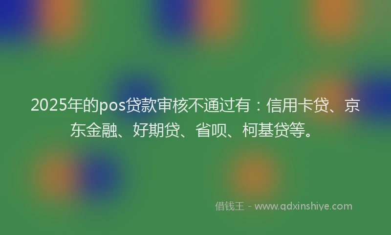 2025年的pos贷款审核不通过有：信用卡贷、京东金融、好期贷、省呗、柯基贷等。
