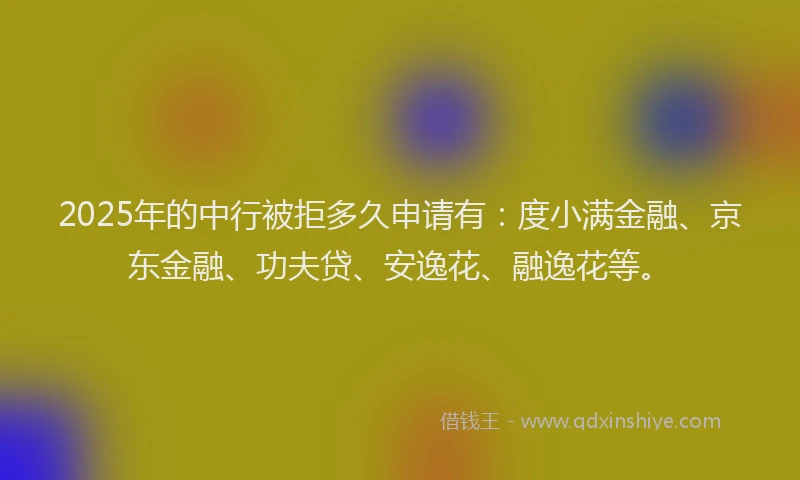 2025年的中行被拒多久申请有：度小满金融、京东金融、功夫贷、安逸花、融逸花等。
