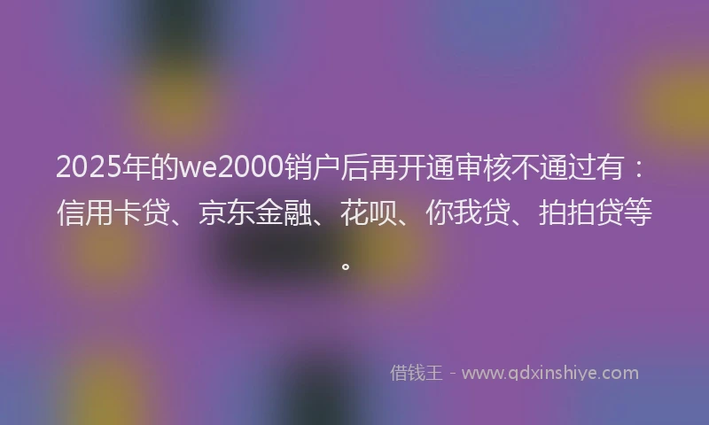 2025年的we2000销户后再开通审核不通过有：信用卡贷、京东金融、花呗、你我贷、拍拍贷等。