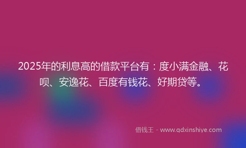2025年的利息高的借款平台有：度小满金融、花呗、安逸花、百度有钱花、好期贷等。