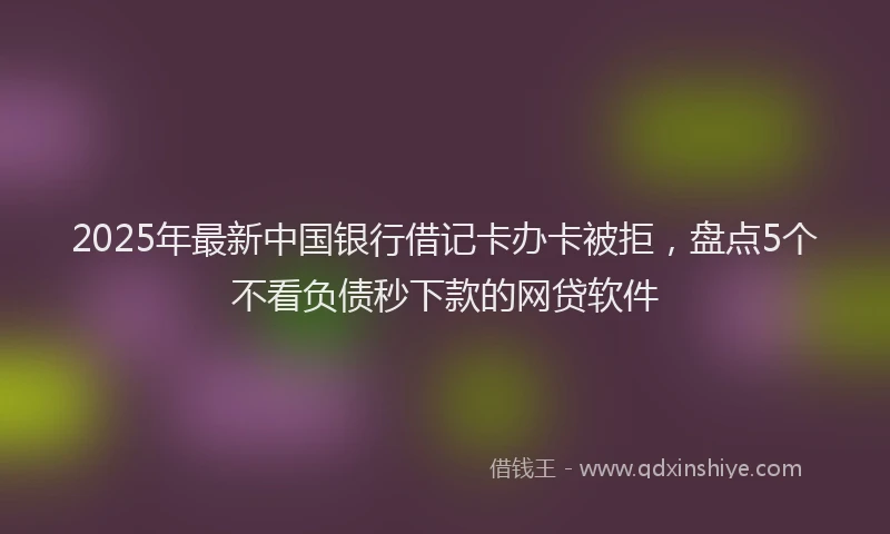 2025年最新中国银行借记卡办卡被拒，盘点5个不看负债秒下款的网贷软件