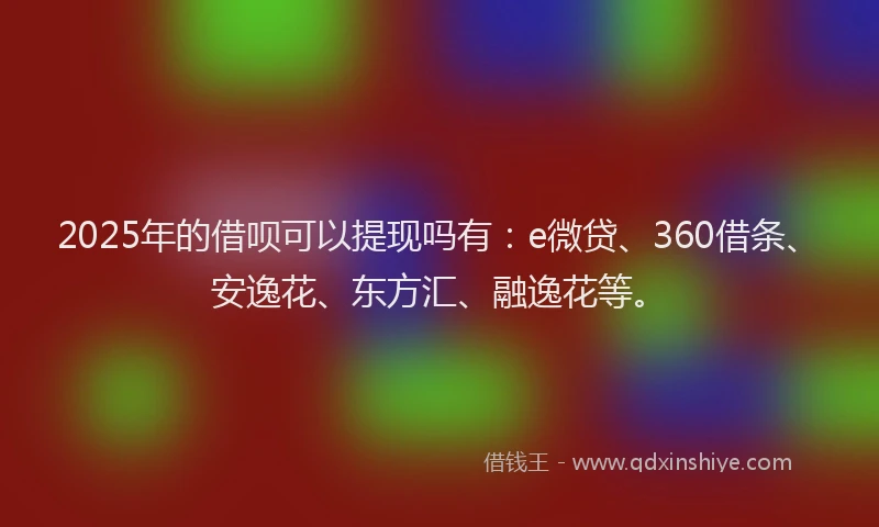 2025年的借呗可以提现吗有：e微贷、360借条、安逸花、东方汇、融逸花等。