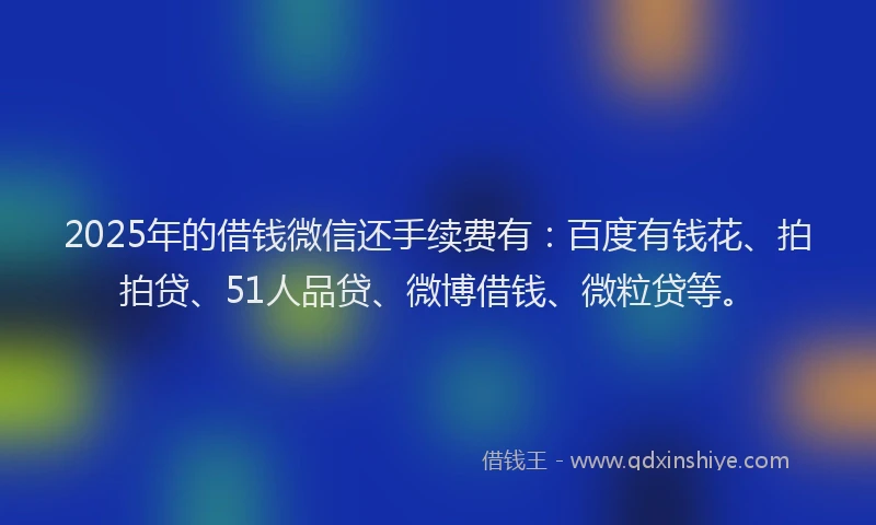 2025年的借钱微信还手续费有：百度有钱花、拍拍贷、51人品贷、微博借钱、微粒贷等。