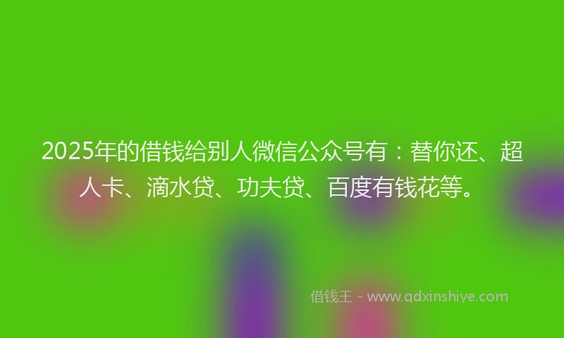 2025年的借钱给别人微信公众号有：替你还、超人卡、滴水贷、功夫贷、百度有钱花等。