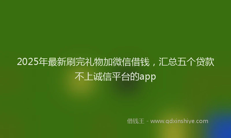 2025年最新刷完礼物加微信借钱，汇总五个贷款不上诚信平台的app