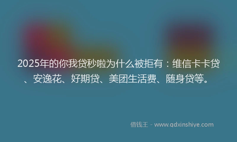 2025年的你我贷秒啦为什么被拒有：维信卡卡贷、安逸花、好期贷、美团生活费、随身贷等。