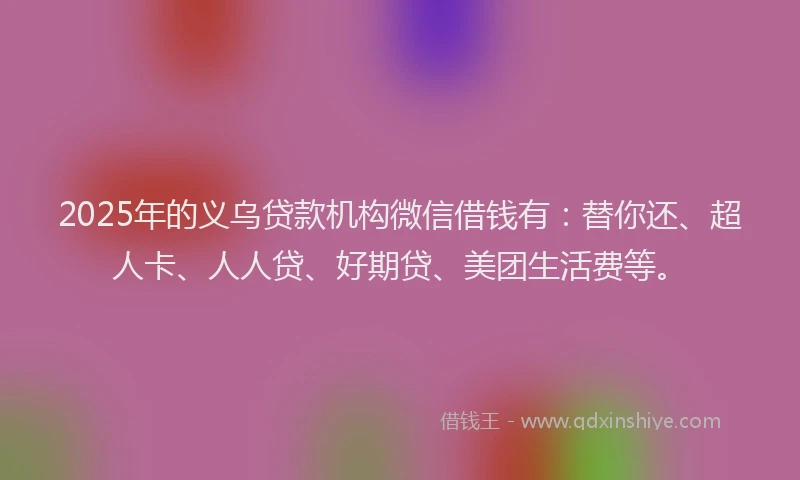 2025年的义乌贷款机构微信借钱有：替你还、超人卡、人人贷、好期贷、美团生活费等。