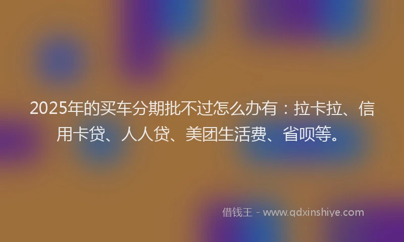 2025年的买车分期批不过怎么办有：拉卡拉、信用卡贷、人人贷、美团生活费、省呗等。