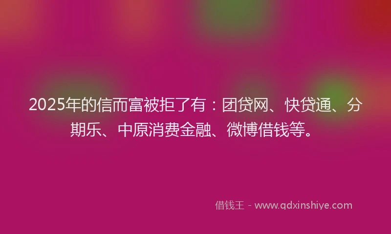 2025年的信而富被拒了有：团贷网、快贷通、分期乐、中原消费金融、微博借钱等。