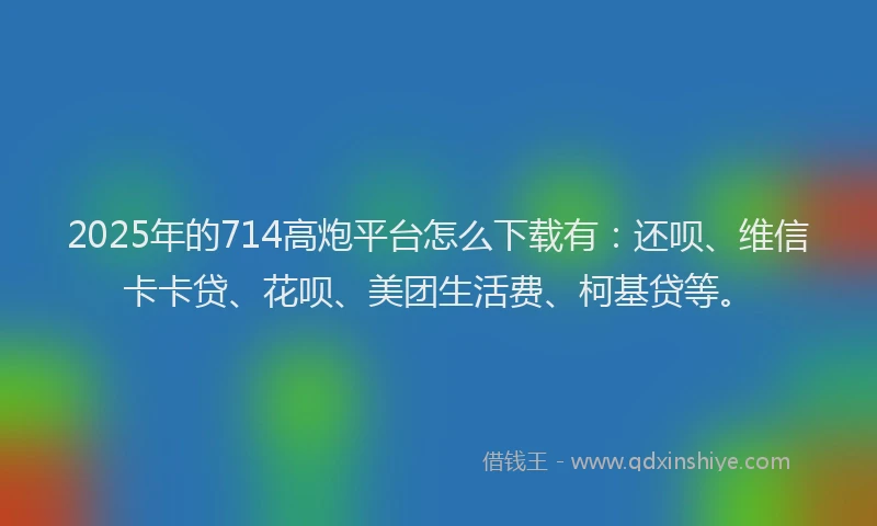 2025年的714高炮平台怎么下载有：还呗、维信卡卡贷、花呗、美团生活费、柯基贷等。