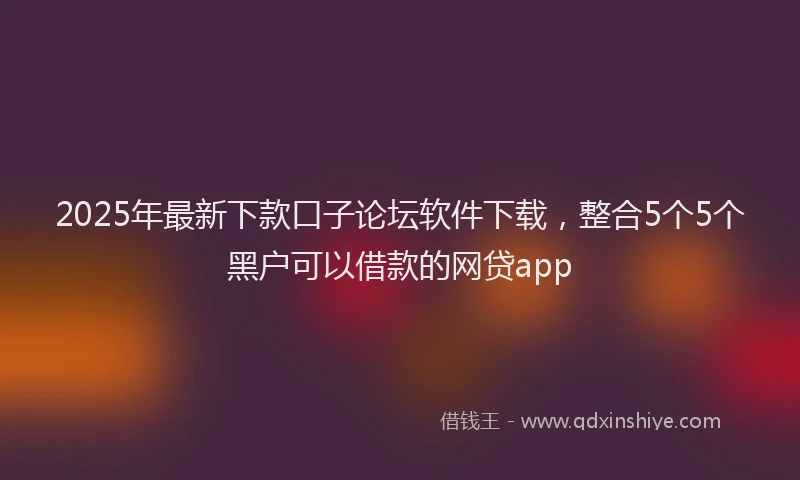 2025年最新下款口子论坛软件下载，整合5个5个黑户可以借款的网贷app