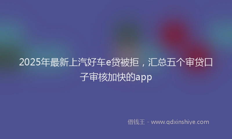 2025年最新上汽好车e贷被拒，汇总五个审贷口子审核加快的app