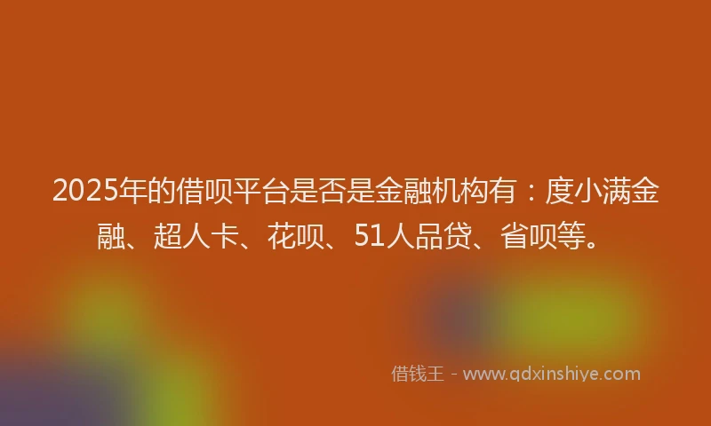 2025年的借呗平台是否是金融机构有：度小满金融、超人卡、花呗、51人品贷、省呗等。