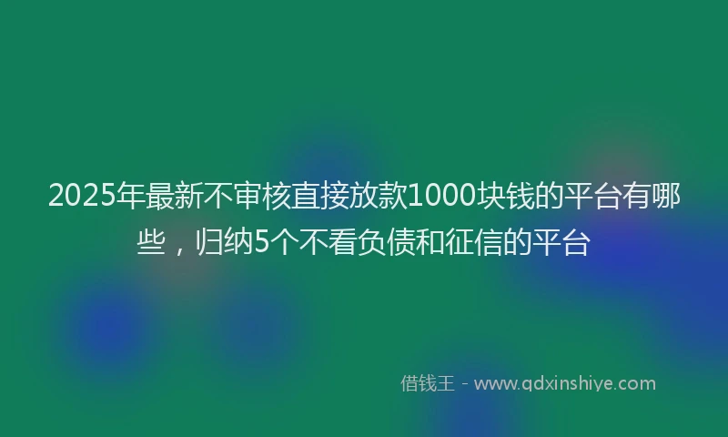2025年最新不审核直接放款1000块钱的平台有哪些，归纳5个不看负债和征信的平台
