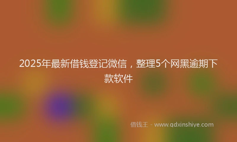 2025年最新借钱登记微信，整理5个网黑逾期下款软件