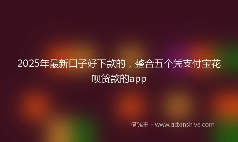 2025年最新口子好下款的，整合五个凭支付宝花呗贷款的app