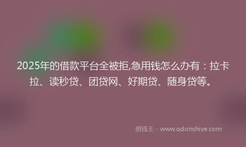 2025年的借款平台全被拒,急用钱怎么办有：拉卡拉、读秒贷、团贷网、好期贷、随身贷等。