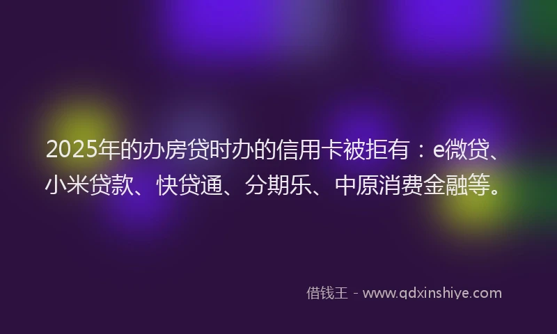 2025年的办房贷时办的信用卡被拒有：e微贷、小米贷款、快贷通、分期乐、中原消费金融等。