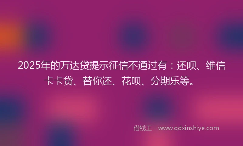 2025年的万达贷提示征信不通过有：还呗、维信卡卡贷、替你还、花呗、分期乐等。