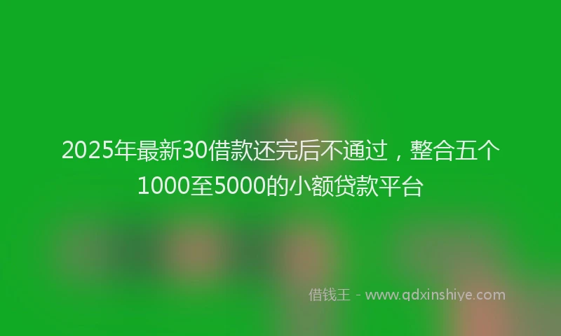 2025年最新30借款还完后不通过，整合五个1000至5000的小额贷款平台
