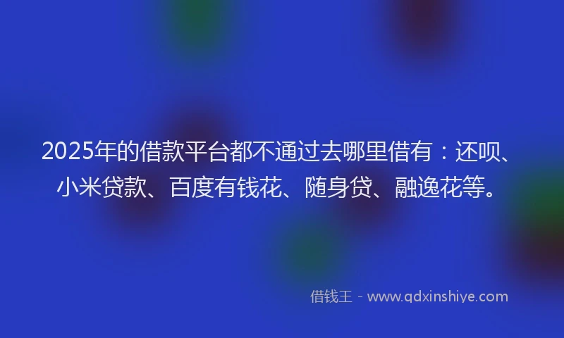 2025年的借款平台都不通过去哪里借有：还呗、小米贷款、百度有钱花、随身贷、融逸花等。