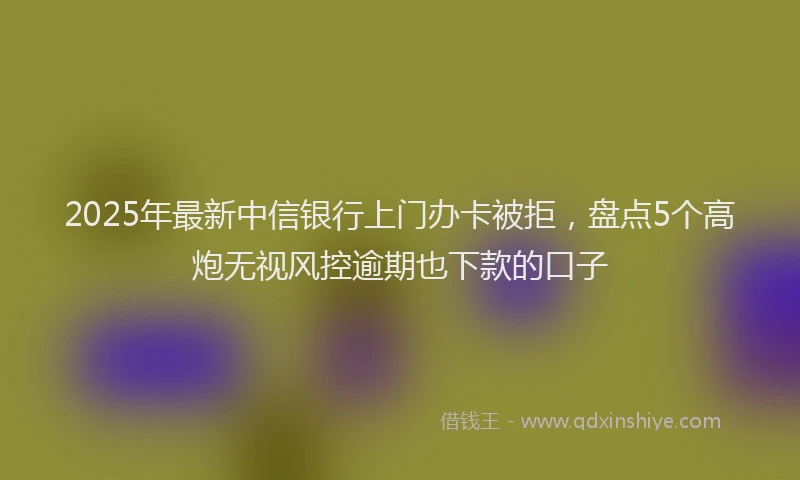 2025年最新中信银行上门办卡被拒，盘点5个高炮无视风控逾期也下款的口子